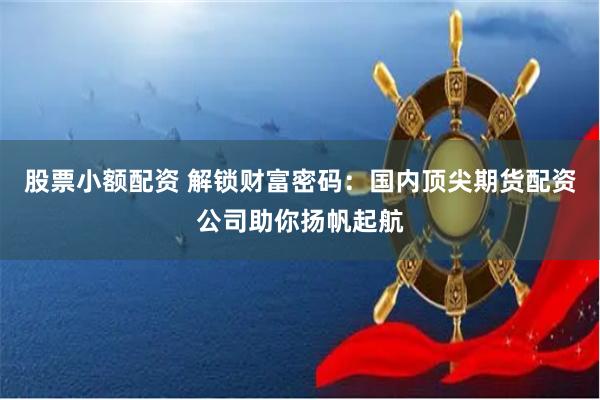 股票小额配资 解锁财富密码：国内顶尖期货配资公司助你扬帆起航