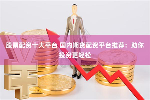 股票配资十大平台 国内期货配资平台推荐：助你投资更轻松
